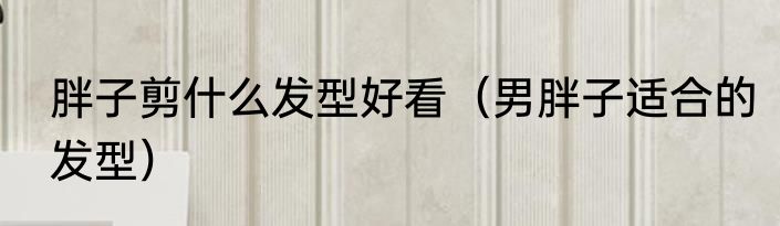 胖子剪什么发型好看（男胖子适合的发型）