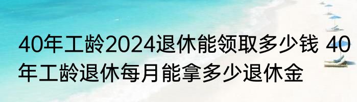 40年工龄2024退休能领取多少钱 40年工龄退休每月能拿多少退休金