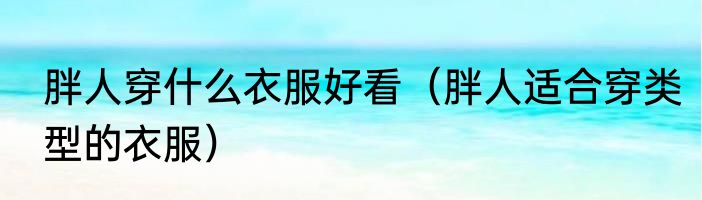 胖人穿什么衣服好看（胖人适合穿类型的衣服）