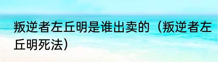 叛逆者左丘明是谁出卖的（叛逆者左丘明死法）