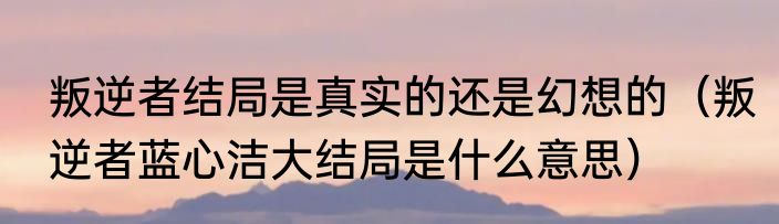 叛逆者结局是真实的还是幻想的（叛逆者蓝心洁大结局是什么意思）