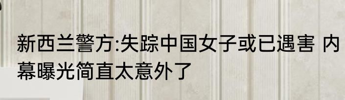 新西兰警方:失踪中国女子或已遇害 内幕曝光简直太意外了