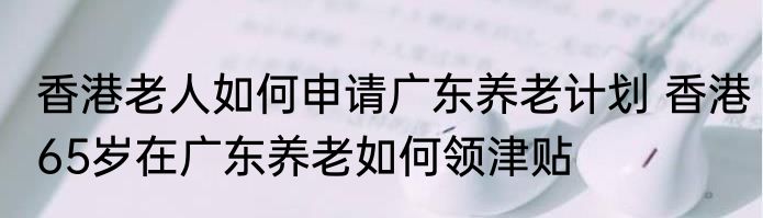 香港老人如何申请广东养老计划 香港65岁在广东养老如何领津贴