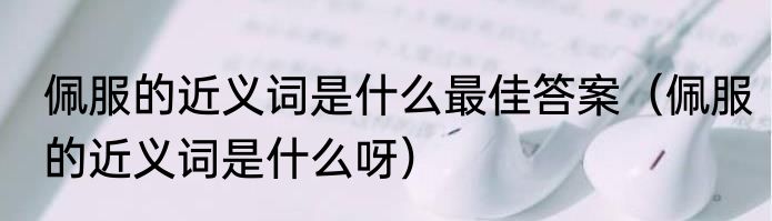 佩服的近义词是什么最佳答案（佩服的近义词是什么呀）