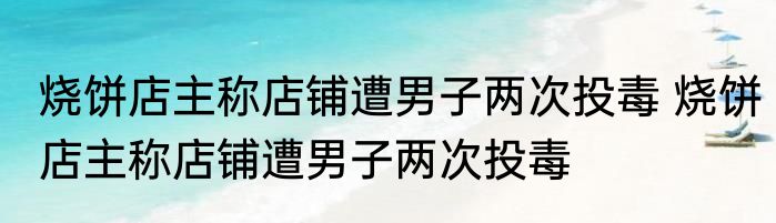 烧饼店主称店铺遭男子两次投毒 烧饼店主称店铺遭男子两次投毒