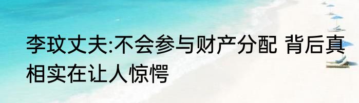 李玟丈夫:不会参与财产分配 背后真相实在让人惊愕