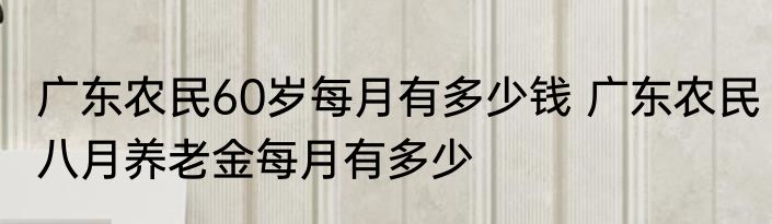 广东农民60岁每月有多少钱 广东农民八月养老金每月有多少