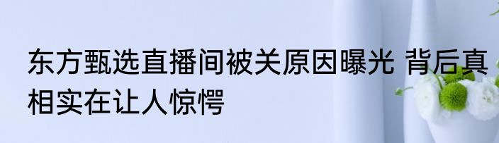 东方甄选直播间被关原因曝光 背后真相实在让人惊愕