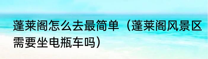蓬莱阁怎么去最简单（蓬莱阁风景区需要坐电瓶车吗）