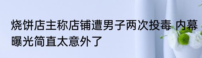 烧饼店主称店铺遭男子两次投毒 内幕曝光简直太意外了