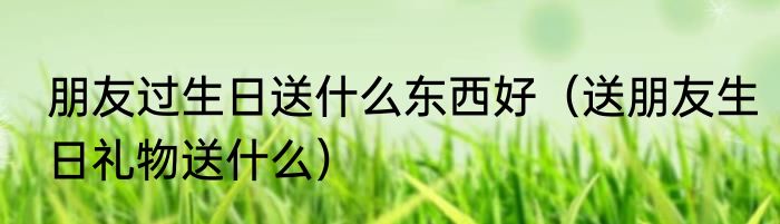 朋友过生日送什么东西好（送朋友生日礼物送什么）
