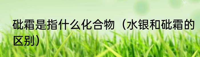 砒霜是指什么化合物（水银和砒霜的区别）