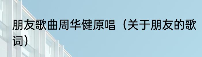 朋友歌曲周华健原唱（关于朋友的歌词）