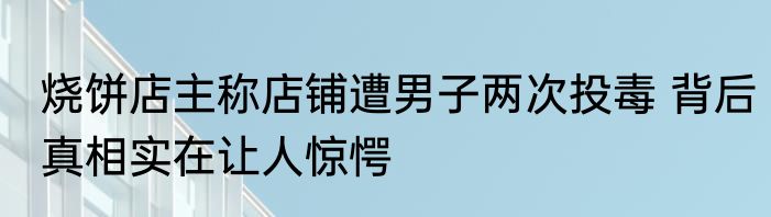 烧饼店主称店铺遭男子两次投毒 背后真相实在让人惊愕