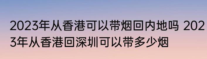 2023年从香港可以带烟回内地吗 2023年从香港回深圳可以带多少烟