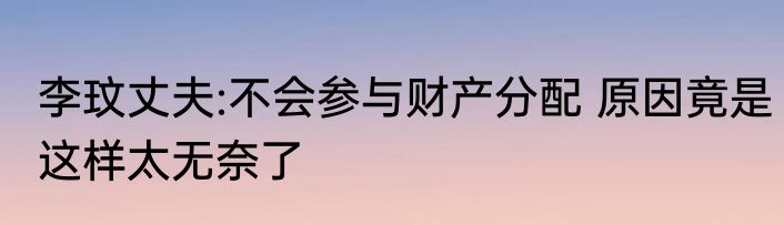 李玟丈夫:不会参与财产分配 原因竟是这样太无奈了