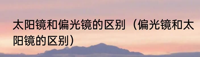 太阳镜和偏光镜的区别（偏光镜和太阳镜的区别）