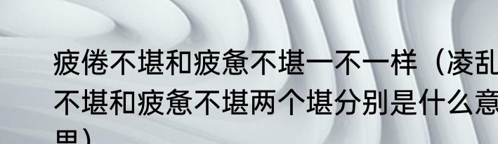 疲倦不堪和疲惫不堪一不一样（凌乱不堪和疲惫不堪两个堪分别是什么意思）
