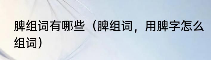 脾组词有哪些（脾组词，用脾字怎么组词）