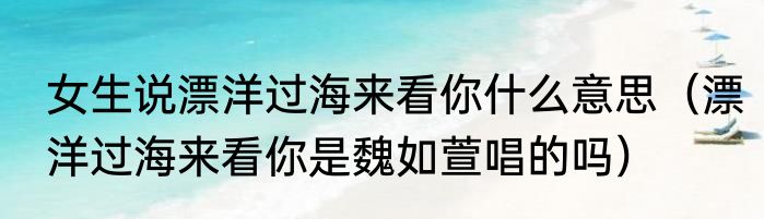 女生说漂洋过海来看你什么意思（漂洋过海来看你是魏如萱唱的吗）
