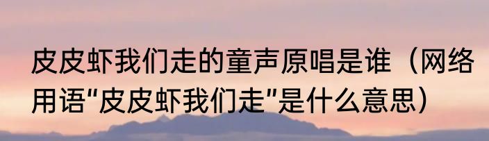 皮皮虾我们走的童声原唱是谁（网络用语“皮皮虾我们走”是什么意思）