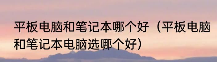 平板电脑和笔记本哪个好（平板电脑和笔记本电脑选哪个好）