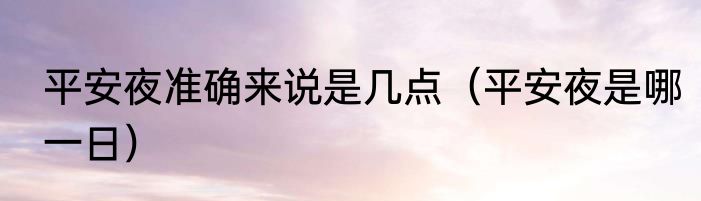 平安夜准确来说是几点（平安夜是哪一日）