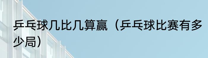 乒乓球几比几算赢（乒乓球比赛有多少局）