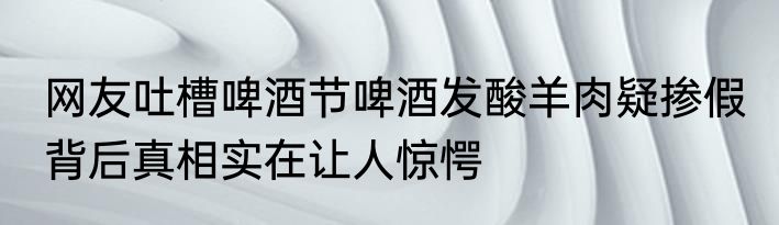 网友吐槽啤酒节啤酒发酸羊肉疑掺假 背后真相实在让人惊愕