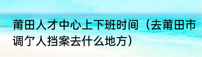 莆田人才中心上下班时间（去莆田市调亇人挡案去什么地方）