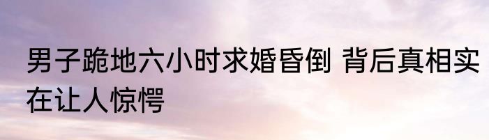 男子跪地六小时求婚昏倒 背后真相实在让人惊愕