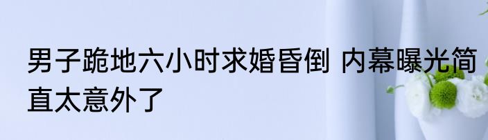 男子跪地六小时求婚昏倒 内幕曝光简直太意外了