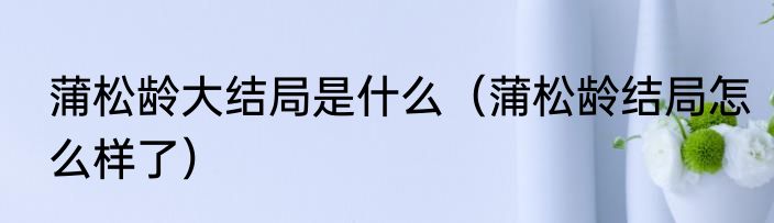 蒲松龄大结局是什么（蒲松龄结局怎么样了）