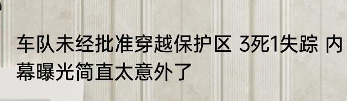车队未经批准穿越保护区 3死1失踪 内幕曝光简直太意外了