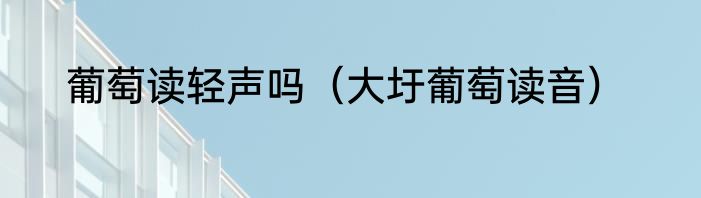 葡萄读轻声吗（大圩葡萄读音）