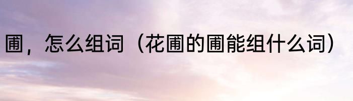 圃，怎么组词（花圃的圃能组什么词）