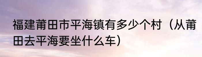 福建莆田市平海镇有多少个村（从莆田去平海要坐什么车）