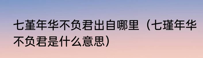七堇年华不负君出自哪里（七瑾年华不负君是什么意思）
