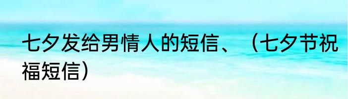 七夕发给男情人的短信、（七夕节祝福短信）