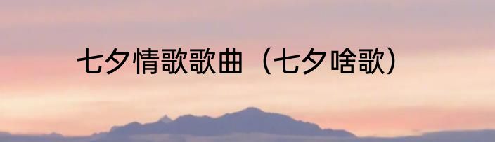 七夕情歌歌曲（七夕啥歌）