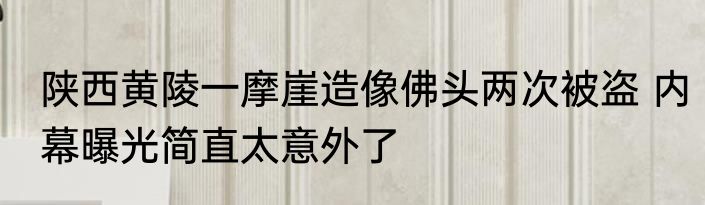 陕西黄陵一摩崖造像佛头两次被盗 内幕曝光简直太意外了