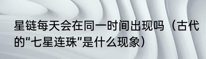 星链每天会在同一时间出现吗（古代的“七星连珠”是什么现象）