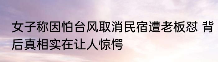 女子称因怕台风取消民宿遭老板怼 背后真相实在让人惊愕