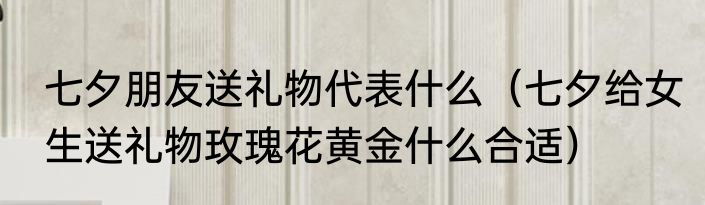 七夕朋友送礼物代表什么（七夕给女生送礼物玫瑰花黄金什么合适）