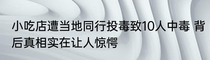 小吃店遭当地同行投毒致10人中毒 背后真相实在让人惊愕
