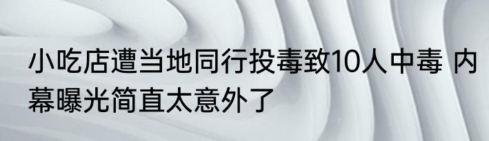 小吃店遭当地同行投毒致10人中毒 内幕曝光简直太意外了