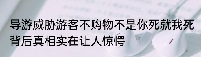 导游威胁游客不购物不是你死就我死 背后真相实在让人惊愕