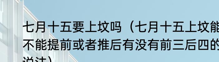 七月十五要上坟吗（七月十五上坟能不能提前或者推后有没有前三后四的说法）