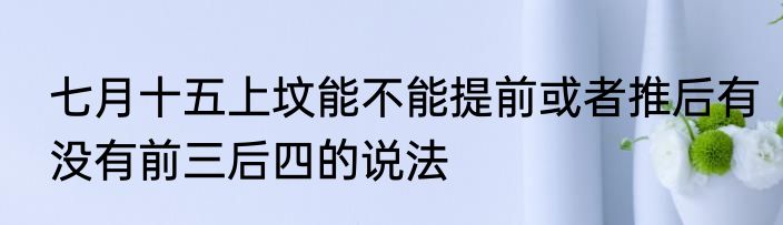 七月十五上坟能不能提前或者推后有没有前三后四的说法