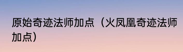 原始奇迹法师加点（火凤凰奇迹法师加点）